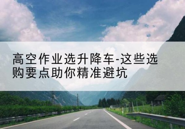 红塔升降车厂家-高空作业选升降车-这些选购要点助你*避坑