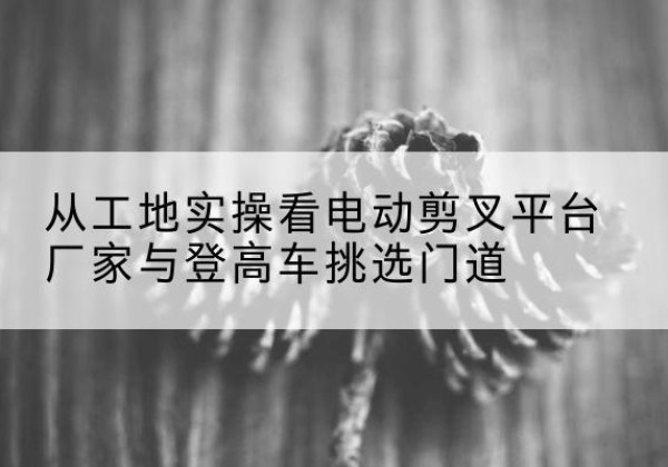 红塔电动剪叉升降平台厂家-从工地实操看电动剪叉平台厂家与登高车挑选门道
