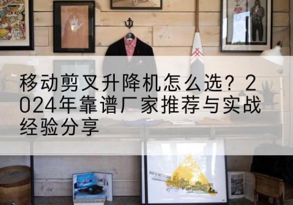 红塔升降平台厂家推荐-移动剪叉升降机怎么选？2024年靠谱厂家推荐与实战经验分享