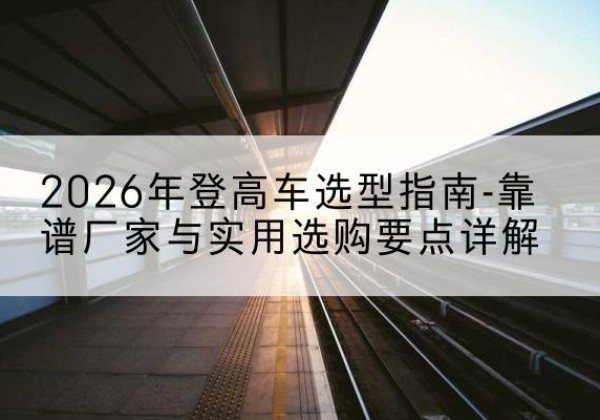 红塔登高车厂家推荐-2026年登高车选型指南-靠谱厂家与实用选购要点详解